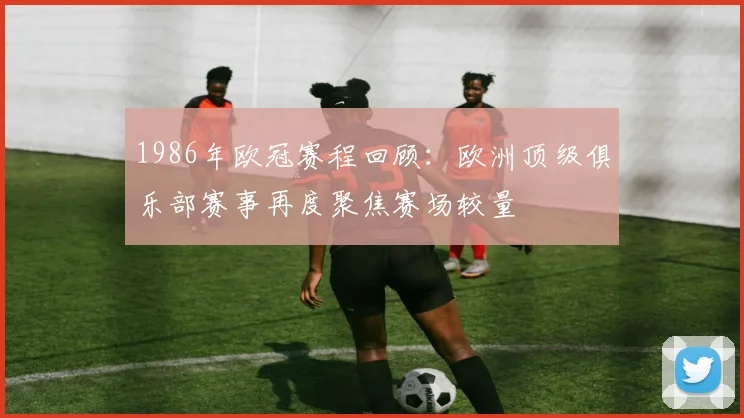 1986年欧冠赛程回顾:欧洲顶级俱乐部赛事再度聚焦赛场较量
