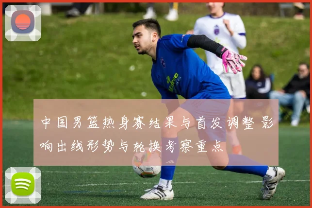 中国男篮热身赛结果与首发调整 影响出线形势与轮换考察重点