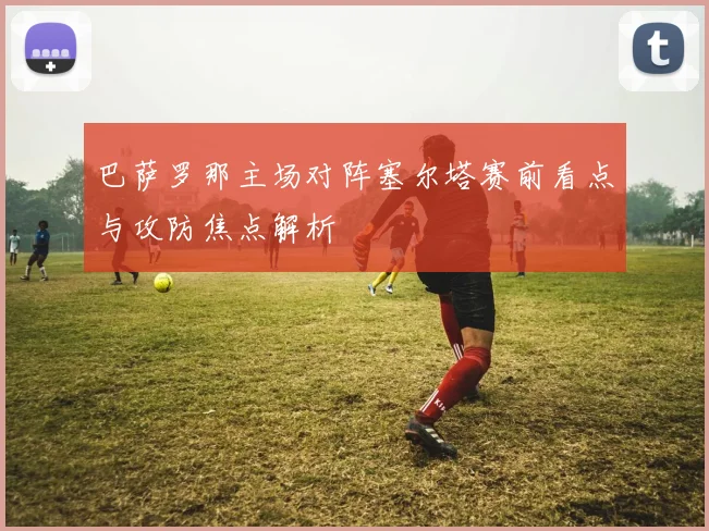巴萨罗那主场对阵塞尔塔赛前看点与攻防焦点解析