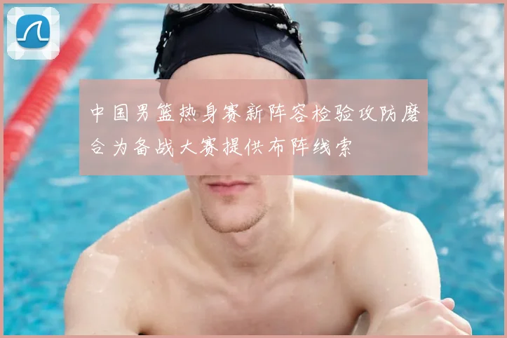 中国男篮热身赛新阵容检验攻防磨合为备战大赛提供布阵线索