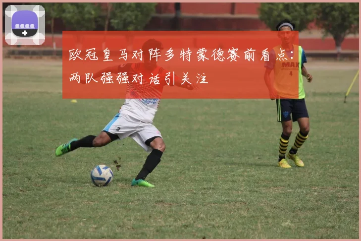 欧冠皇马对阵多特蒙德赛前看点：两队强强对话引关注