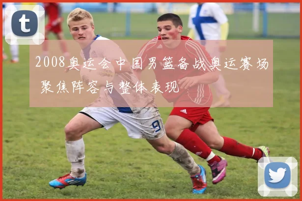 2008奥运会中国男篮备战奥运赛场 聚焦阵容与整体表现