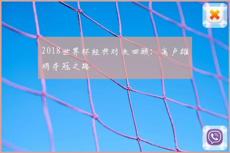 2018世界杯经典对决回顾:高卢雄鸡夺冠之路