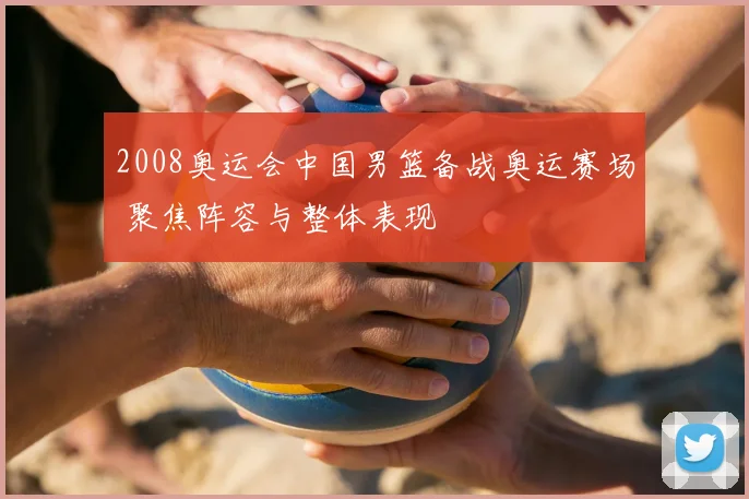 2008奥运会中国男篮备战奥运赛场 聚焦阵容与整体表现