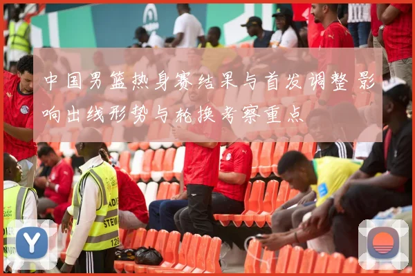 中国男篮热身赛结果与首发调整 影响出线形势与轮换考察重点