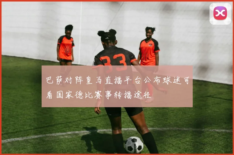 巴萨对阵皇马直播平台公布球迷可看国家德比赛事转播途径