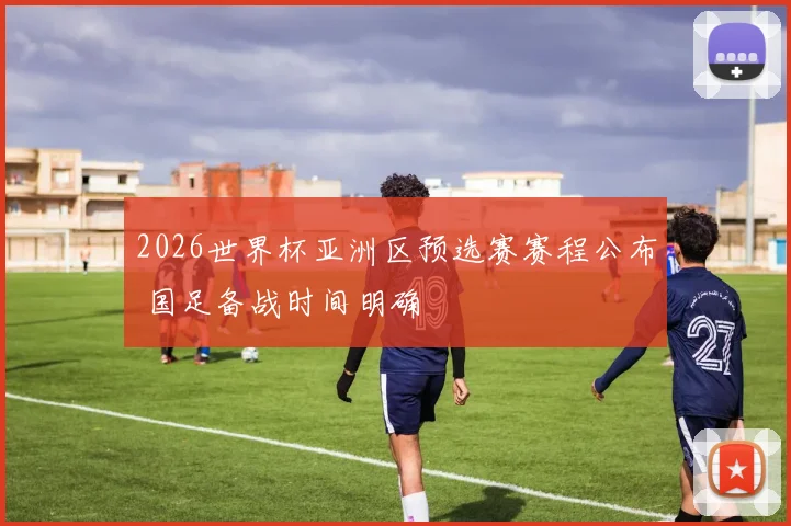 2026世界杯亚洲区预选赛赛程公布 国足备战时间明确