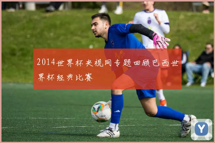 2014世界杯央视网专题回顾巴西世界杯经典比赛