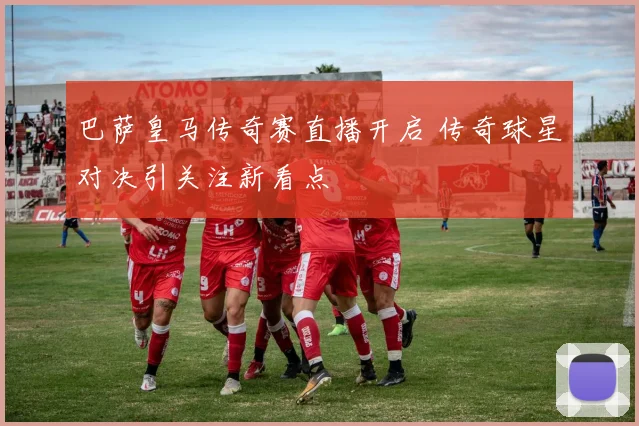 巴萨皇马传奇赛直播开启 传奇球星对决引关注新看点
