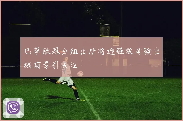 巴萨欧冠分组出炉将迎强敌考验出线前景引关注