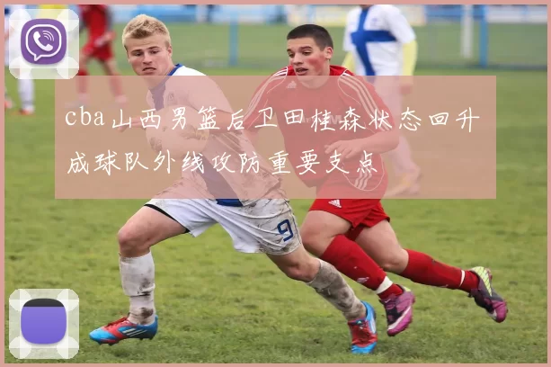 cba山西男篮后卫田桂森状态回升 成球队外线攻防重要支点