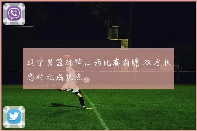 辽宁男篮对阵山西比赛前瞻 双方状态对比成焦点