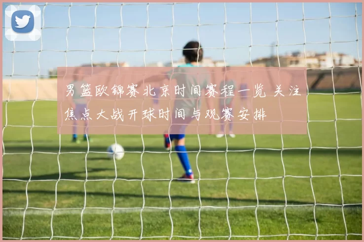 男篮欧锦赛北京时间赛程一览 关注焦点大战开球时间与观赛安排