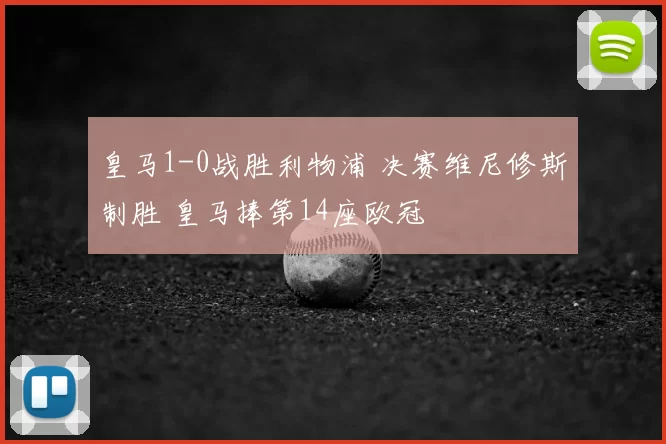皇马1-0战胜利物浦 决赛维尼修斯制胜 皇马捧第14座欧冠