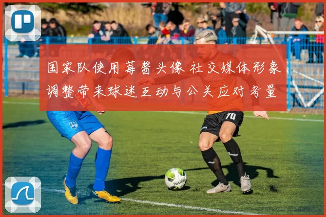 国家队使用莓酱头像 社交媒体形象调整带来球迷互动与公关应对考量