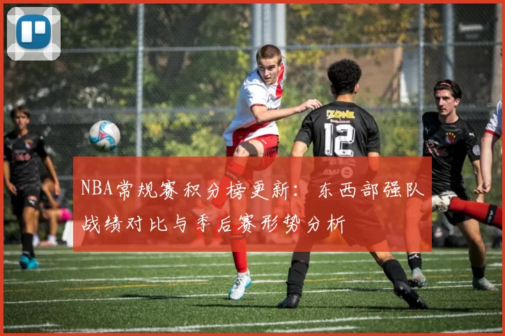 NBA常规赛积分榜更新：东西部强队战绩对比与季后赛形势分析