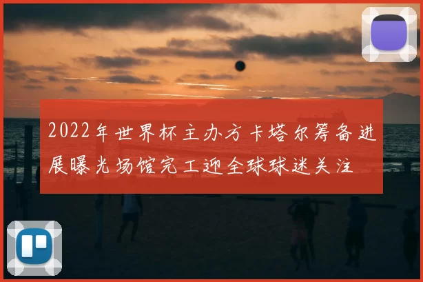 2022年世界杯主办方卡塔尔筹备进展曝光场馆完工迎全球球迷关注
