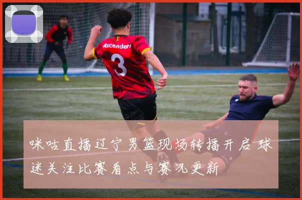 咪咕直播辽宁男篮现场转播开启 球迷关注比赛看点与赛况更新