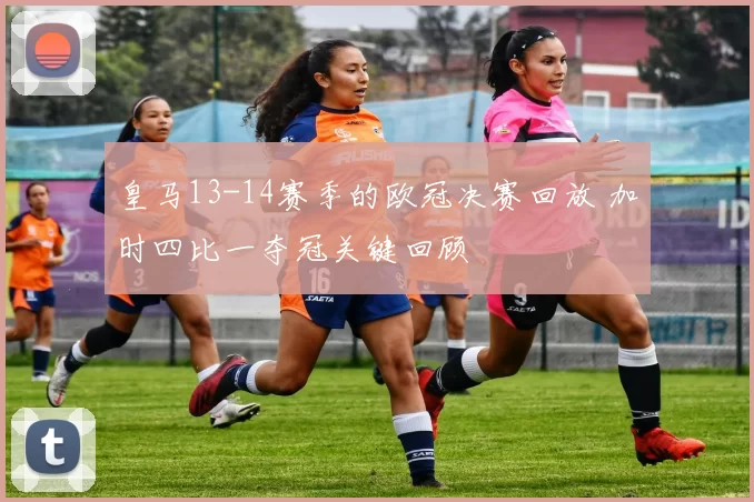皇马13-14赛季的欧冠决赛回放 加时四比一夺冠关键回顾