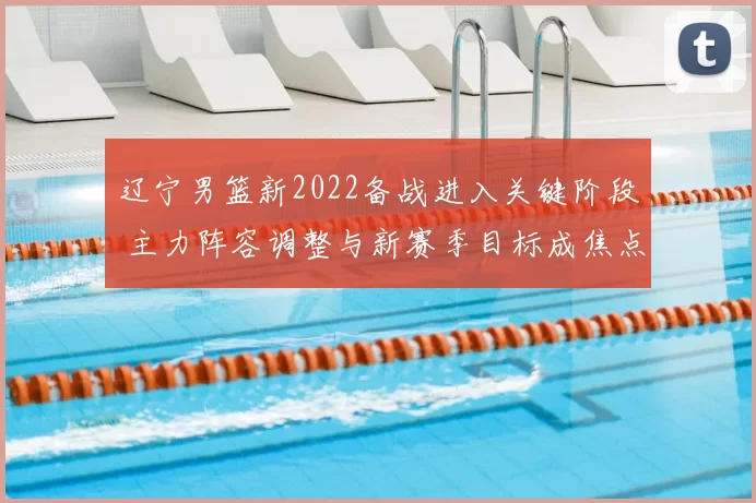 辽宁男篮新2022备战进入关键阶段 主力阵容调整与新赛季目标成焦点
