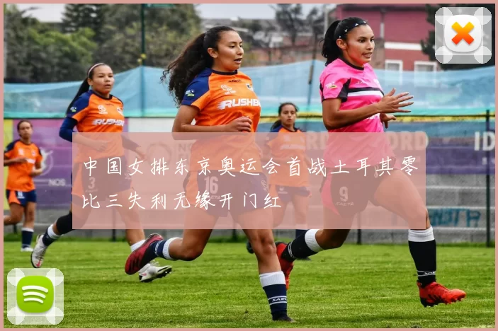 中国女排东京奥运会首战土耳其零比三失利无缘开门红