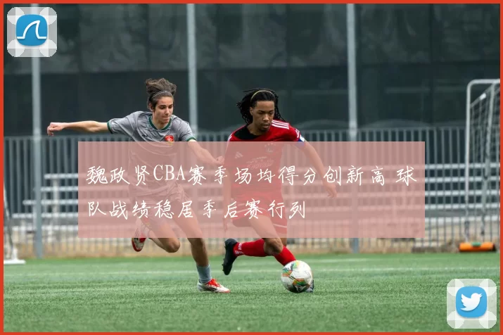 魏政贤CBA赛季场均得分创新高 球队战绩稳居季后赛行列