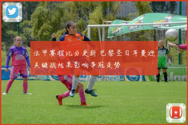 法甲赛程比分更新 巴黎圣日耳曼迎关键战结果影响争冠走势