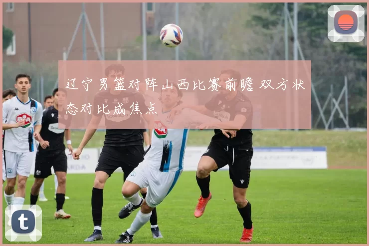 辽宁男篮对阵山西比赛前瞻 双方状态对比成焦点