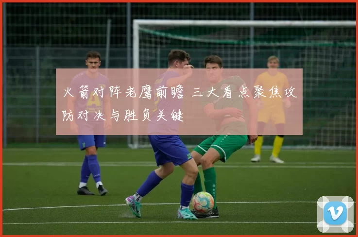 火箭对阵老鹰前瞻 三大看点聚焦攻防对决与胜负关键