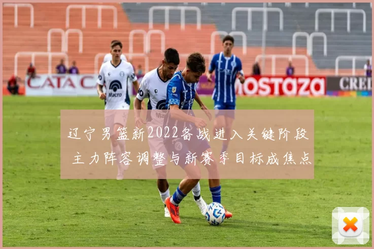 辽宁男篮新2022备战进入关键阶段 主力阵容调整与新赛季目标成焦点