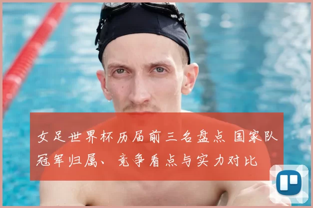 女足世界杯历届前三名盘点 国家队冠军归属、竞争看点与实力对比