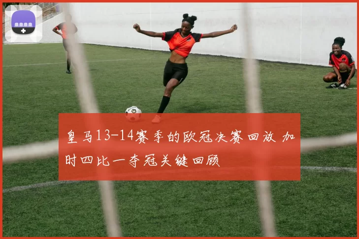 皇马13-14赛季的欧冠决赛回放 加时四比一夺冠关键回顾