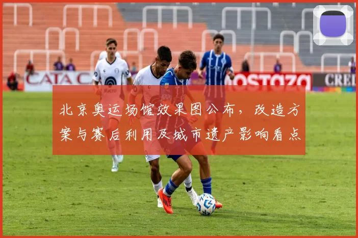 北京奥运场馆效果图公布,改造方案与赛后利用及城市遗产影响看点