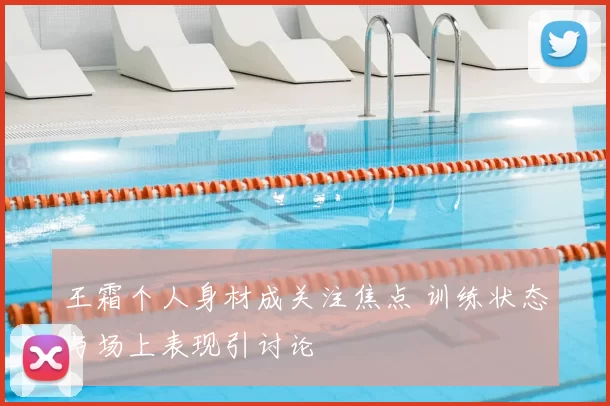 王霜个人身材成关注焦点 训练状态与场上表现引讨论