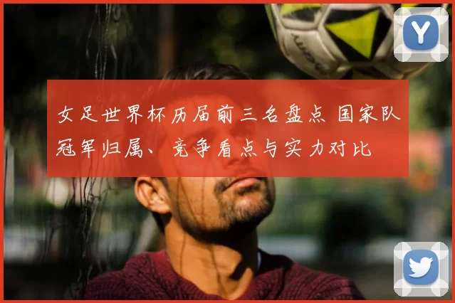女足世界杯历届前三名盘点 国家队冠军归属、竞争看点与实力对比