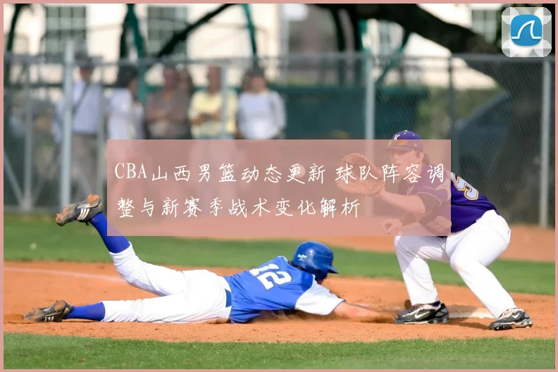 CBA山西男篮动态更新 球队阵容调整与新赛季战术变化解析